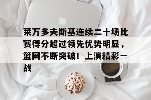 包含莱万多夫斯基连续二十场比赛得分超过领先优势明显，篮网不断突破！上演精彩一战的词条-九游官方服务