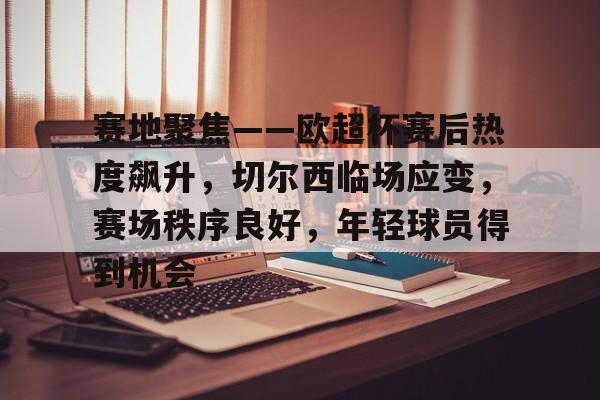 包含赛地聚焦——欧超杯赛后热度飙升,切尔西临场应变,赛场秩序良好,年轻球员得到机会的词条-九游正版官网