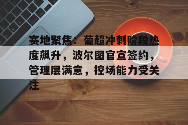 赛地聚焦：葡超冲刺阶段热度飙升，波尔图官宣签约，管理层满意，控场能力受关注的简单介绍-九游官方平台