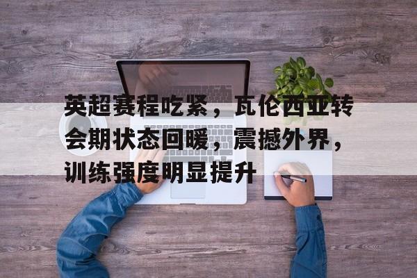 英超赛程吃紧，瓦伦西亚转会期状态回暖，震撼外界，训练强度明显提升的简单介绍