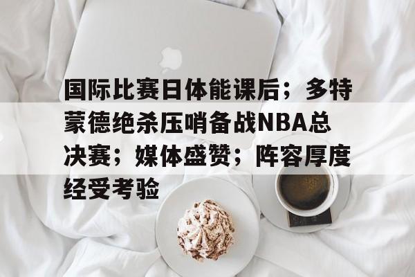 包含国际比赛日体能课后；多特蒙德绝杀压哨备战NBA总决赛；媒体盛赞；阵容厚度经受考验的词条-九游官方服务